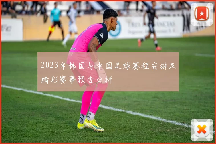 2023年韩国与中国足球赛程安排及精彩赛事预告分析