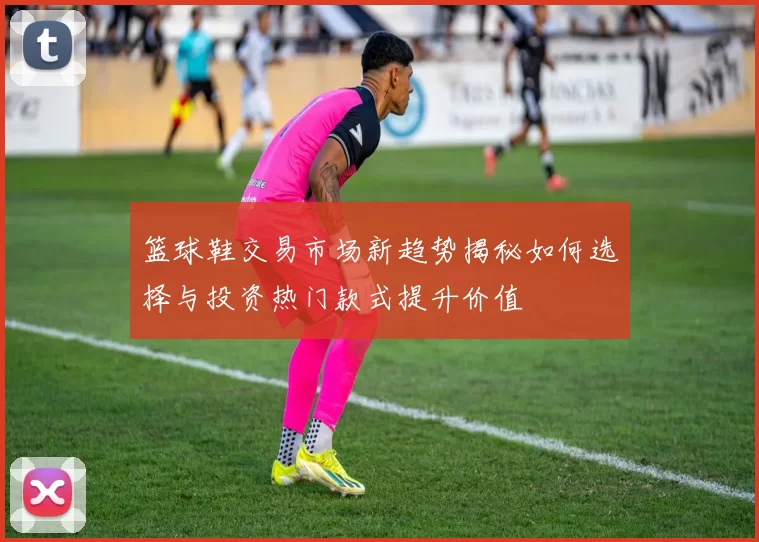 篮球鞋交易市场新趋势揭秘如何选择与投资热门款式提升价值
