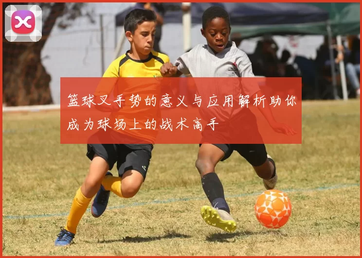 篮球叉手势的意义与应用解析助你成为球场上的战术高手