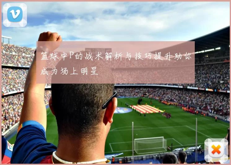 篮球中P的战术解析与技巧提升助你成为场上明星