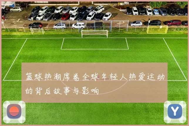篮球热潮席卷全球年轻人热爱运动的背后故事与影响