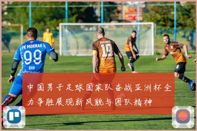 中国男子足球国家队奋战亚洲杯全力争胜展现新风貌与团队精神