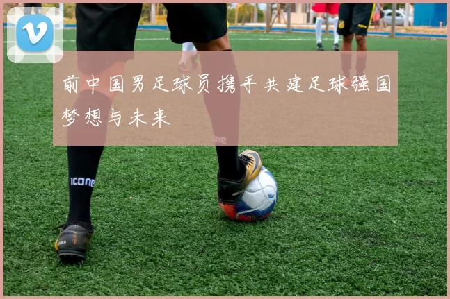 前中国男足球员携手共建足球强国梦想与未来