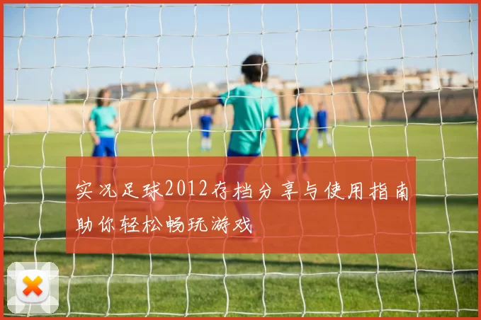 实况足球2012存档分享与使用指南助你轻松畅玩游戏